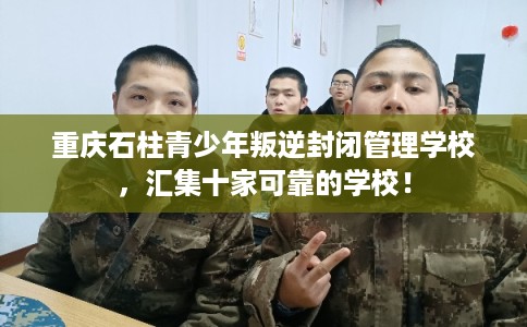重庆石柱青少年叛逆封闭管理学校，汇集十家可靠的学校！