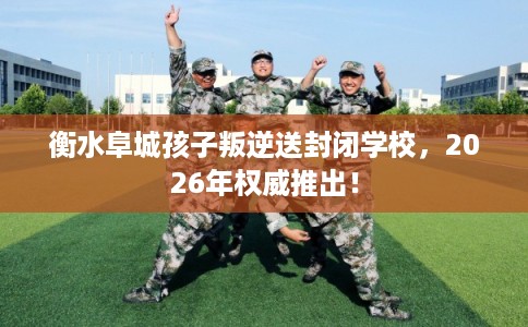 衡水阜城孩子叛逆送封闭学校，2026年权威推出！