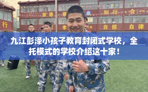 九江彭泽小孩子教育封闭式学校，全托模式的学校介绍这十家！