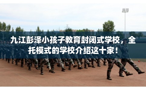九江彭泽小孩子教育封闭式学校，全托模式的学校介绍这十家！