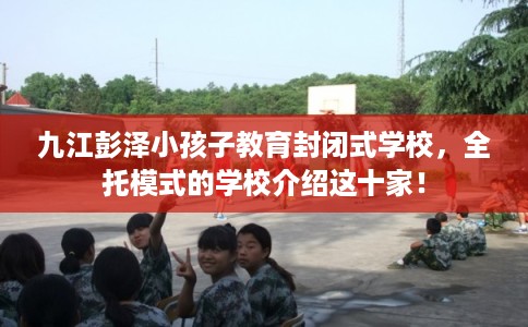 九江彭泽小孩子教育封闭式学校，全托模式的学校介绍这十家！