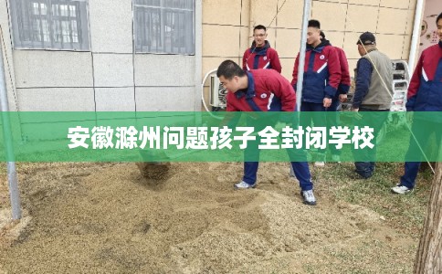 安徽滁州问题孩子全封闭学校 安徽滁州问题孩子全封闭学校