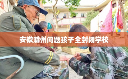安徽滁州问题孩子全封闭学校