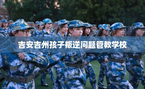吉安吉州孩子叛逆问题管教学校