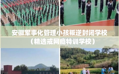 安徽军事化管理小孩叛逆封闭学校（精选戒网瘾特训学校）