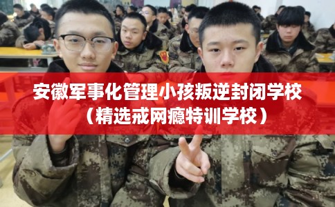 安徽军事化管理小孩叛逆封闭学校（精选戒网瘾特训学校）