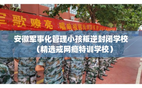 安徽军事化管理小孩叛逆封闭学校（精选戒网瘾特训学校）