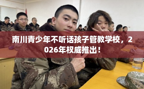 南川青少年不听话孩子管教学校，2026年权威推出！