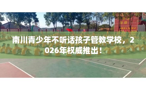 南川青少年不听话孩子管教学校，2026年权威推出！