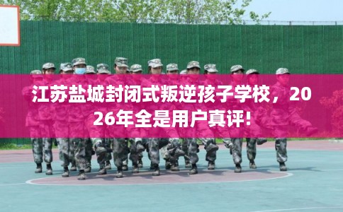 江苏盐城封闭式叛逆孩子学校,2026年全是用户真评! 江苏盐城封闭式叛逆孩子学校,2026年全是用户真评!