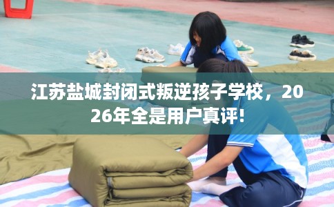 江苏盐城封闭式叛逆孩子学校,2026年全是用户真评! 江苏盐城封闭式叛逆孩子学校,2026年全是用户真评!