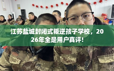 江苏盐城封闭式叛逆孩子学校，2026年全是用户真评!
