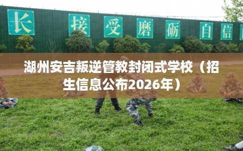 湖州安吉叛逆管教封闭式学校（招生信息公布2026年）