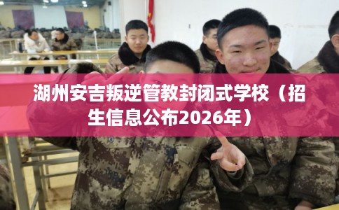 湖州安吉叛逆管教封闭式学校（招生信息公布2026年）