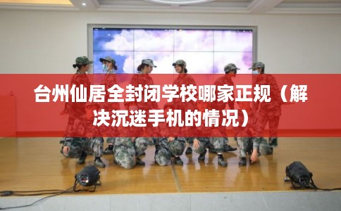 台州仙居全封闭学校哪家正规（解决沉迷手机的情况）