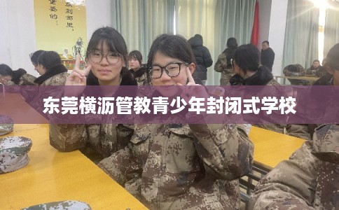 东莞横沥管教青少年封闭式学校 东莞横沥管教青少年封闭式学校