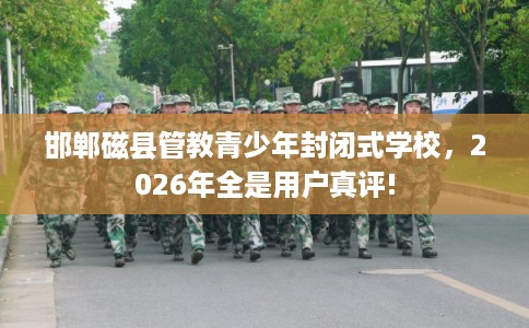 邯郸磁县管教青少年封闭式学校，2026年全是用户真评!