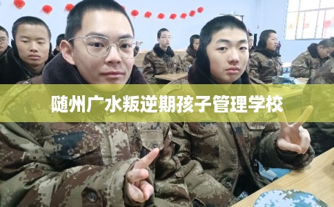 随州广水叛逆期孩子管理学校