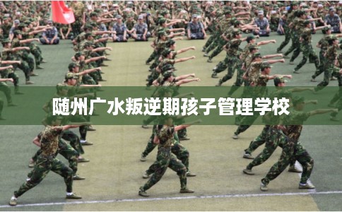 随州广水叛逆期孩子管理学校