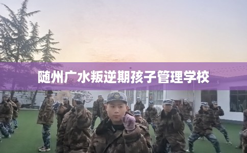 随州广水叛逆期孩子管理学校
