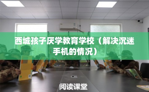 西城孩子厌学教育学校（解决沉迷手机的情况）