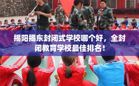 揭阳揭东封闭式学校哪个好，全封闭教育学校最佳排名！