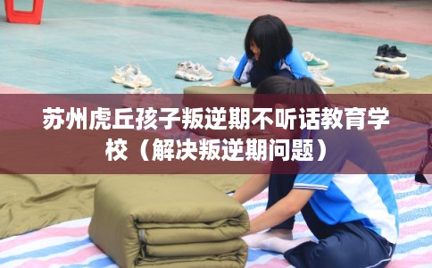 苏州虎丘孩子叛逆期不听话教育学校（解决叛逆期问题）