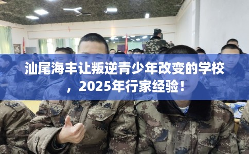 汕尾海丰让叛逆青少年改变的学校，2025年行家经验！