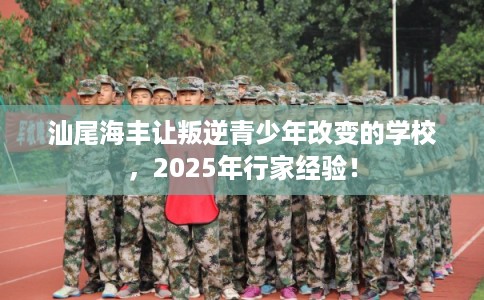 汕尾海丰让叛逆青少年改变的学校，2025年行家经验！