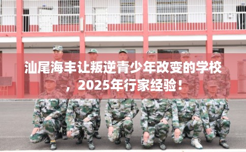 汕尾海丰让叛逆青少年改变的学校，2025年行家经验！