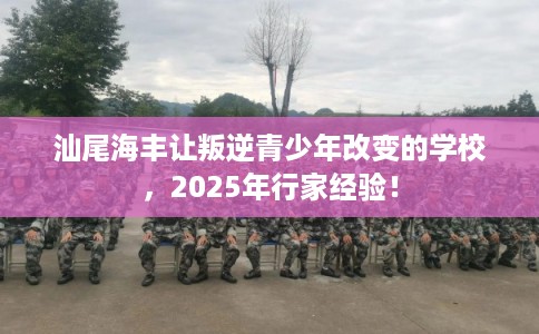 汕尾海丰让叛逆青少年改变的学校，2025年行家经验！