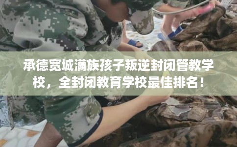 承德宽城满族孩子叛逆封闭管教学校,全封闭教育学校最佳排名! 承德宽城满族孩子叛逆封闭管教学校,全封闭教育学校最佳排名!