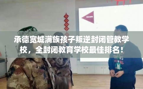 承德宽城满族孩子叛逆封闭管教学校,全封闭教育学校最佳排名! 承德宽城满族孩子叛逆封闭管教学校,全封闭教育学校最佳排名!