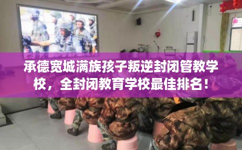 承德宽城满族孩子叛逆封闭管教学校,全封闭教育学校最佳排名! 承德宽城满族孩子叛逆封闭管教学校,全封闭教育学校最佳排名!