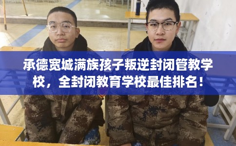 承德宽城满族孩子叛逆封闭管教学校，全封闭教育学校最佳排名！