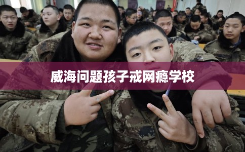 威海问题孩子戒网瘾学校 威海问题孩子戒网瘾学校