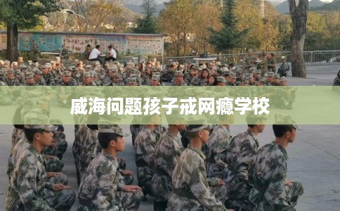 威海问题孩子戒网瘾学校 威海问题孩子戒网瘾学校