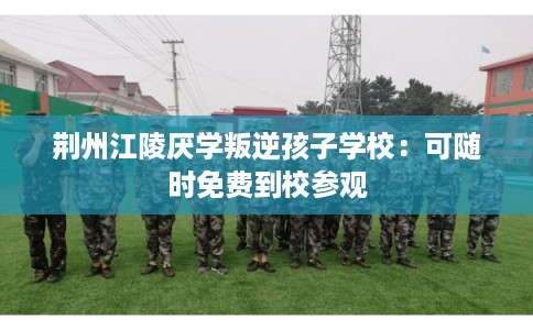 荆州江陵厌学叛逆孩子学校：可随时免费到校参观