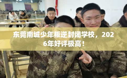 东莞南城少年叛逆封闭学校，2026年好评极高！