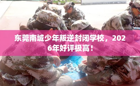 东莞南城少年叛逆封闭学校，2026年好评极高！