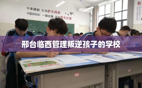 邢台临西管理叛逆孩子的学校 邢台临西管理叛逆孩子的学校