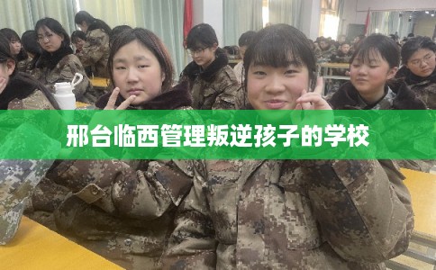 邢台临西管理叛逆孩子的学校