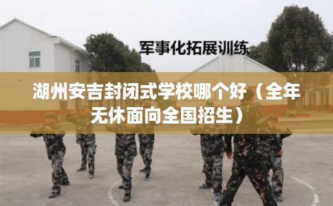 湖州安吉封闭式学校哪个好(全年无休面向全国招生) 湖州安吉封闭式学校哪个好(全年无休面向全国招生)
