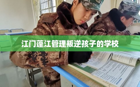 江门蓬江管理叛逆孩子的学校 江门蓬江管理叛逆孩子的学校