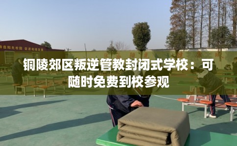 铜陵郊区叛逆管教封闭式学校:可随时免费到校参观 铜陵郊区叛逆管教封闭式学校:可随时免费到校参观
