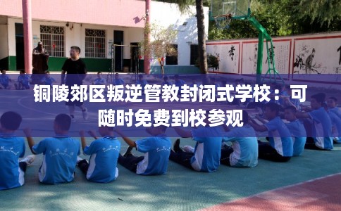 铜陵郊区叛逆管教封闭式学校:可随时免费到校参观 铜陵郊区叛逆管教封闭式学校:可随时免费到校参观