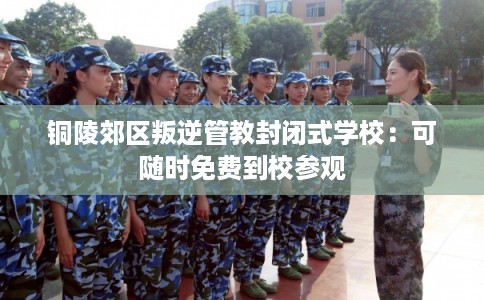 铜陵郊区叛逆管教封闭式学校：可随时免费到校参观