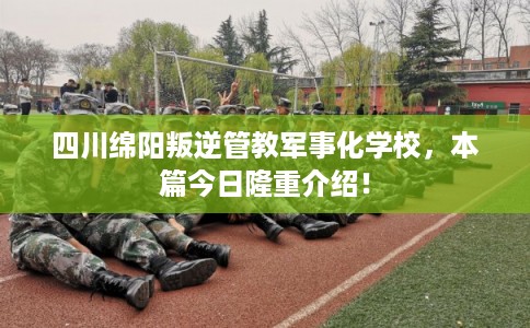 四川绵阳叛逆管教军事化学校，本篇今日隆重介绍！