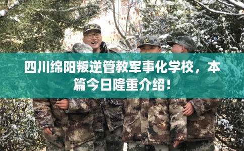 四川绵阳叛逆管教军事化学校，本篇今日隆重介绍！