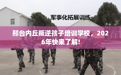 邢台内丘叛逆孩子培训学校，2026年快来了解!
